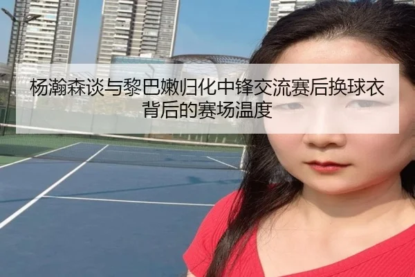 杨瀚森谈与黎巴嫩归化中锋交流赛后换球衣背后的赛场温度