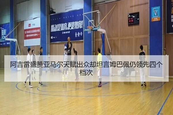 阿吉雷盛赞亚马尔天赋出众却坦言姆巴佩仍领先四个档次