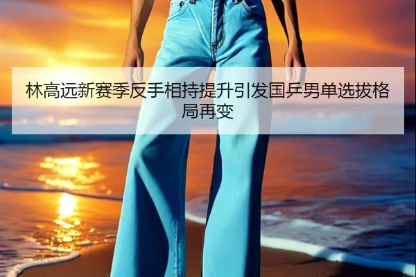 林高远新赛季反手相持提升引发国乒男单选拔格局再变